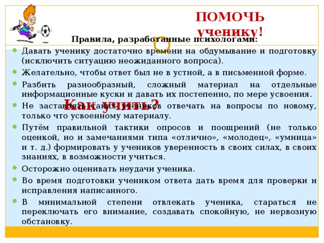 ПОМОЧЬ ученику!       Как учить? Правила, разработанные психологами: Давать ученику достаточно времени на обдумывание и подготовку (исключить ситуацию неожиданного вопроса). Желательно, чтобы ответ был не в устной, а в письменной форме. Разбить разнообразный, сложный материал на отдельные информационные куски и давать их постепенно, по мере усвоения. Не заставлять таких учеников отвечать на вопросы по новому, только что усвоенному материалу. Путём правильной тактики опросов и поощрений (не только оценкой, но и замечаниями типа «отлично», «молодец», «умница» и т. д.) формировать у учеников уверенность в своих силах, в своих знаниях, в возможности учиться. Осторожно оценивать неудачи ученика. Во время подготовки учеником ответа дать время для проверки и исправления написанного. В минимальной степени отвлекать ученика, стараться не переключать его внимание, создавать спокойную, не нервозную обстановку.  