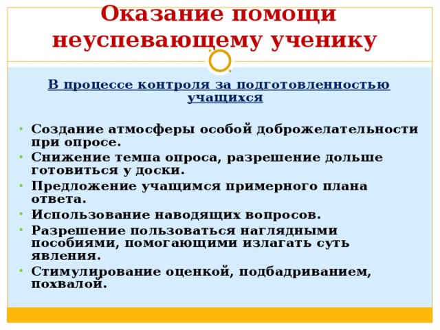       Оказание помощи неуспевающему ученику   В процессе контроля за подготовленностью учащихся  Создание атмосферы особой доброжелательности при опросе. Снижение темпа опроса, разрешение дольше готовиться у доски. Предложение учащимся примерного плана ответа. Использование наводящих вопросов. Разрешение пользоваться наглядными пособиями, помогающими излагать суть явления. Стимулирование оценкой, подбадриванием, похвалой.  