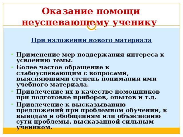  Оказание помощи неуспевающему ученику    При изложении нового материала Применение мер поддержания интереса к усвоению темы. Более частое обращение к слабоуспевающим с вопросами, выясняющими степень понимания ими учебного материала. Привлечение их в качестве помощников при подготовке приборов, опытов и т.д. Привлечение к высказыванию предложений при проблемном обучении, к выводам и обобщениям или объяснению сути проблемы, высказанной сильным учеником. 
