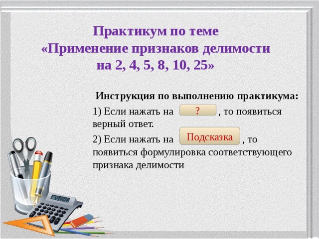  Практикум по теме  «Применение признаков делимости  на 2, 4, 5, 8, 10, 25»   Инструкция по выполнению практикума: 1) Если нажать на , то появиться верный ответ. 2) Если нажать на , то появиться формулировка соответствующего признака делимости ? Подсказка 