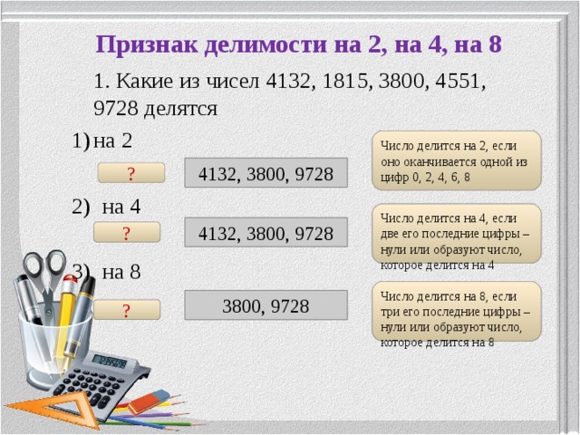 Признак делимости на 2, на 4, на 8  1. Какие из чисел 4132, 1815, 3800, 4551, 9728 делятся на 2  2) на 4 3) на 8 Число делится на 2, если оно оканчивается одной из цифр 0, 2, 4, 6, 8 Подсказка 4132, 3800, 9728 ? Подсказка Число делится на 4, если две его последние цифры – нули или образуют число, которое делится на 4 4132, 3800, 9728 ? Подсказка Число делится на 8, если три его последние цифры – нули или образуют число, которое делится на 8 3800, 9728 ? 