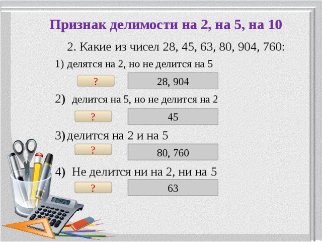 Признак делимости на 2, на 5, на 10  2. Какие из чисел 28, 45, 63, 80, 904, 760: делятся на 2, но не делится на 5  2) делится на 5, но не делится на 2 делится на 2 и на 5  4) Не делится ни на 2, ни на 5 28, 904 ? 45 ? ? 80, 760 63 ? 