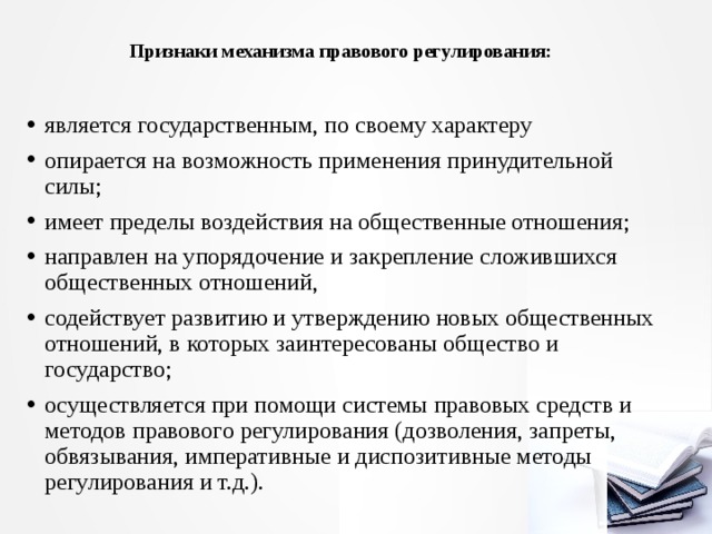 Признаки механизма правового регулирования:   является государственным, по своему характеру опирается на возможность применения принудительной силы; имеет пределы воздействия на общественные отношения; направлен на упорядочение и закрепление сложившихся общественных отношений, содействует развитию и утверждению новых общественных отношений, в которых заинтересованы обще­ство и государство; осуществляется при помощи системы правовых средств и методов правового регулирования (дозволения, запреты, обвязывания, императивные и диспозитивные методы регулирования и т.д.). 