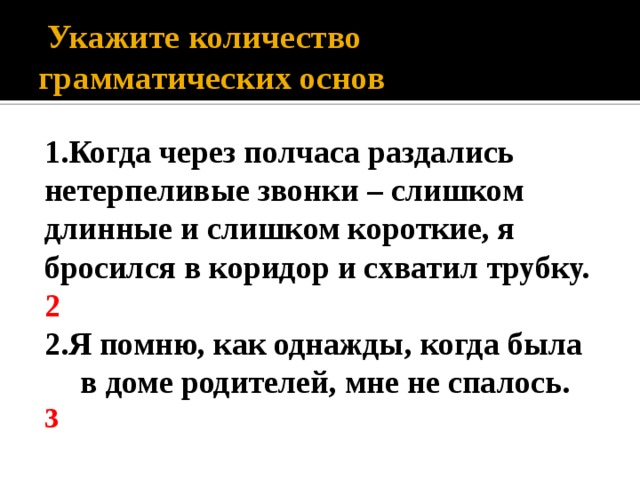  Укажите количество грамматических основ 1.Когда через полчаса раздались нетерпеливые звонки – слишком длинные и слишком короткие, я бросился в коридор и схватил трубку. 2 2.Я помню, как однажды, когда была в доме родителей, мне не спалось. 3  