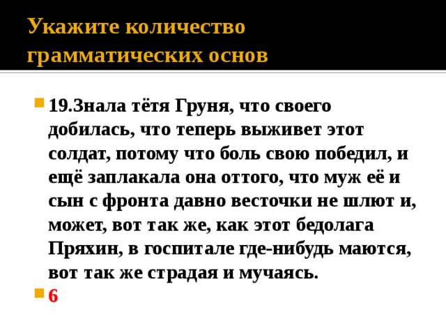 Укажите количество грамматических основ 19.Знала тётя Груня, что своего добилась, что теперь выживет этот солдат, потому что боль свою победил, и ещё заплакала она оттого, что муж её и сын с фронта давно весточки не шлют и, может, вот так же, как этот бедолага Пряхин, в госпитале где-нибудь маются, вот так же страдая и мучаясь. 6 