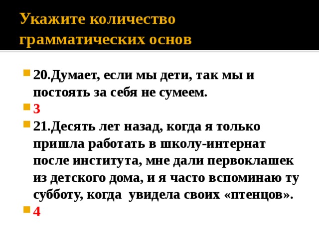 Укажите количество грамматических основ 20.Думает, если мы дети, так мы и постоять за себя не сумеем. 3 21.Десять лет назад, когда я только пришла работать в школу-интернат после института, мне дали первоклашек из детского дома, и я часто вспоминаю ту субботу, когда увидела своих «птенцов». 4 