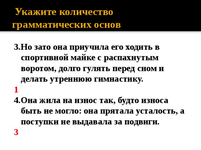  Укажите количество грамматических основ 3.Но зато она приучила его ходить в спортивной майке с распахнутым воротом, долго гулять перед сном и делать утреннюю гимнастику. 1 4.Она жила на износ так, будто износа быть не могло: она прятала усталость, а поступки не выдавала за подвиги. 3 