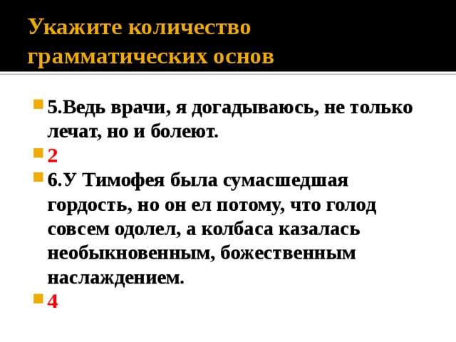 Укажите количество грамматических основ 5.Ведь врачи, я догадываюсь, не только лечат, но и болеют. 2 6.У Тимофея была сумасшедшая гордость, но он ел потому, что голод совсем одолел, а колбаса казалась необыкновенным, божественным наслаждением. 4 