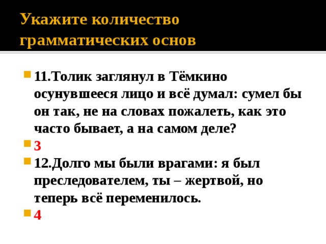 Укажите количество грамматических основ 11.Толик заглянул в Тёмкино осунувшееся лицо и всё думал: сумел бы он так, не на словах пожалеть, как это часто бывает, а на самом деле? 3 12.Долго мы были врагами: я был преследователем, ты – жертвой, но теперь всё переменилось. 4 