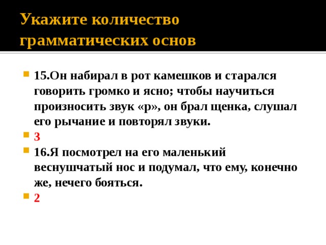 Укажите количество грамматических основ 15.Он набирал в рот камешков и старался говорить громко и ясно; чтобы научиться произносить звук «р», он брал щенка, слушал его рычание и повторял звуки. 3 16.Я посмотрел на его маленький веснушчатый нос и подумал, что ему, конечно же, нечего бояться. 2 