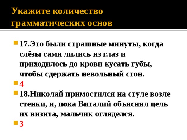 Укажите количество грамматических основ 17.Это были страшные минуты, когда слёзы сами лились из глаз и приходилось до крови кусать губы, чтобы сдержать невольный стон. 4 18.Николай примостился на стуле возле стенки, и, пока Виталий объяснял цель их визита, мальчик огляделся. 3 