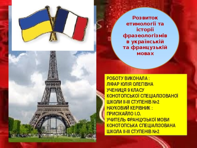 Розвиток етимології та історії фразеологізмів в українській та французькій мовах Роботу виконала : Ліфар Юлія Олегівна учениця 9 класу Конотопської спеціалізованої школи ІІ-ІІІ ступенів №2 Науковий керівник : Присікайло І.О. учитель французької мови Конотопська спеціалізована школа ІІ-ІІІ ступенів №2 