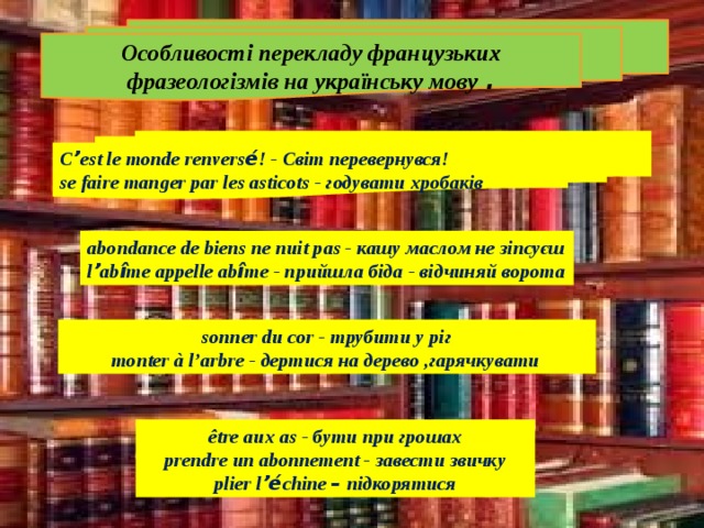 Особливості перекладу французьких фразеологізмів на українську мову . С ’ est le monde renvers é ! - Світ перевернувся! se faire manger par les asticots - годувати хробаків abondance de biens ne nuit pas - кашу маслом не зіпсуєш l ’ ab î me appelle ab î me - прийшла біда - відчиняй ворота sonner du cor - трубити у ріг monter à l’arbre - дертися на дерево ,гарячкувати  être aux as - бути при грошах prendre un abonnement - завести звичку plier l ’é chine – підкорятися 