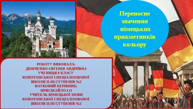 Переносне значення  німецьких прикметників кольору РОБОТУ ВИКОНАЛА: ДЮБЧЕНКО ЄВГЕНІЯ АНДРІЇВНА УЧЕНИЦЯ 9 КЛАСУ КОНОТОПСЬКОЇ СПЕЦІАЛІЗОВАНОЇ ШКОЛИ ІІ-ІІІ СТУПЕНІВ №2 НАУКОВИЙ КЕРІВНИК: ПРИСІКАЙЛО І.О УЧИТЕЛЬ НІМЕЦЬКОЇ МОВИ КОНОТОПСЬКОЇ СПЕЦІАЛІЗОВАНОЇ ШКОЛИ ІІ-ІІІ СТУПЕНІВ №2 