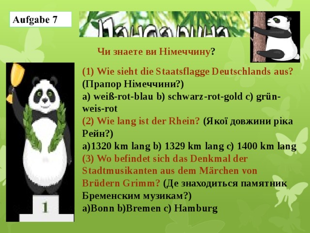  Чи знаете ви Німеччину ? (1) Wie sieht die Staatsflagge Deutschlands aus? (Прапор Німеччини?) a) weiß-rot-blau b) schwarz-rot-gold c) grün-weis-rot (2) Wie lang ist der Rhein? (Якої довжини ріка Рейн?) a)1320 km lang b) 1329 km lang c) 1400 km lang (3) Wo befindet sich das Denkmal der Stadtmusikanten aus dem Märchen von Brüdern Grimm? (Де знаходиться памятник Бременским музикам?) a)Bonn b)Bremen c) Hamburg 