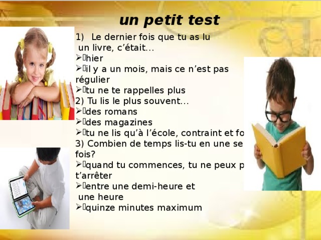 un petit test Le dernier fois que tu as lu  un livre, c’était… hier il y a un mois, mais ce n’est pas régulier tu ne te rappelles plus 2) Tu lis le plus souvent… des romans des magazines tu ne lis qu’à l’école, contraint et forcé 3) Combien de temps lis-tu en une seule fois? quand tu commences, tu ne peux plus t’arrêter entre une demi-heure et  une heure quinze minutes maximum 