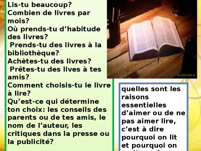  Lis-tu beaucoup? Combien de livres par mois?  Où prends-tu d’habitude des livres?  Prends-tu des livres à la bibliothèque? Achètes-tu des livres?  Prêtes-tu des lives à tes amis?  Comment choisis-tu le livre à lire? Qu’est-ce qui détermine ton choix: les conseils des parents ou de tes amis, le nom de l’auteur, les critiques dans la presse ou la publicité?    quelles sont les raisons essentielles d’aimer ou de ne pas aimer lire, c’est à dire pourquoi on lit et pourquoi on ne lit pas? 