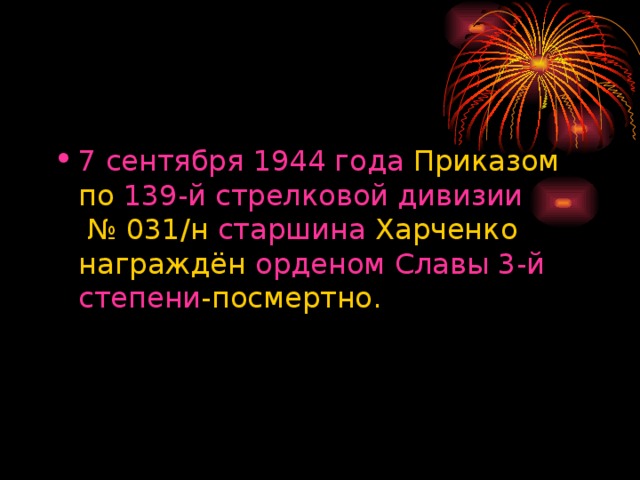 7 сентября   1944 года  Приказом по  139-й стрелковой дивизии  № 031/н  старшина  Харченко награждён  орденом Славы 3-й степени -посмертно. 