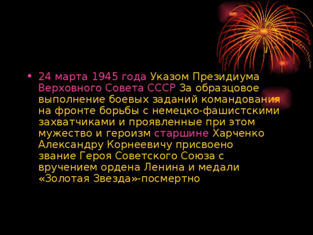 24 марта   1945 года  Указом Президиума  Верховного Совета СССР  За образцовое выполнение боевых заданий командования на фронте борьбы с немецко-фашистскими захватчиками и проявленные при этом мужество и героизм  старшине  Харченко Александру Корнеевичу присвоено звание Героя Советского Союза с вручением ордена Ленина и медали «Золотая Звезда»-посмертно 