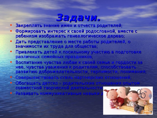Задачи. Закреплять знание имен и отчеств родителей; Формировать интерес к своей родословной, вместе с ребенком изображать генеалогическое дерево; Дать представление о месте работы родителей, о значимости их труда для общества; Привлекать детей к посильному участию в подготовке различных семейных праздников; Воспитание чувства любви к своей семье и гордости за нее, чувства уважения к родителям, способствовать развитию доброжелательности, терпимости, понимания; Совершенствовать стиль партнерских отношений; Обогащать детско – родительские отношения опытом совместной творческой деятельности; Развивать коммуникативные навыки детей. 