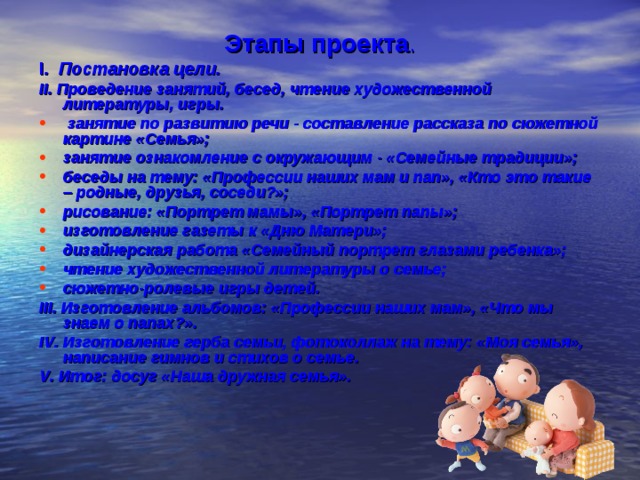 Этапы проекта . I . Постановка цели. II . Проведение занятий, бесед, чтение художественной литературы, игры.  занятие по развитию речи - составление рассказа по сюжетной картине «Семья»; занятие ознакомление с окружающим - «Семейные традиции»; беседы на тему: «Профессии наших мам и пап», «Кто это такие – родные, друзья, соседи?»; рисование: «Портрет мамы», «Портрет папы»; изготовление газеты к «Дню Матери»; дизайнерская работа «Семейный портрет глазами ребенка»; чтение художественной литературы о семье; сюжетно-ролевые игры детей. III . Изготовление альбомов: «Профессии наших мам», «Что мы знаем о папах?». IV . Изготовление герба семьи, фотоколлаж на тему: «Моя семья», написание гимнов и стихов о семье. V . Итог: досуг «Наша дружная семья».  