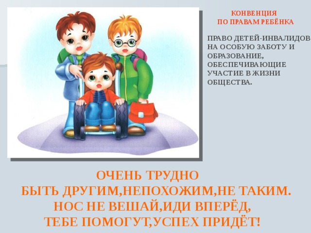  КОНВЕНЦИЯ ПО ПРАВАМ РЕБЁНКА ПРАВО ДЕТЕЙ-ИНВАЛИДОВ НА ОСОБУЮ ЗАБОТУ И ОБРАЗОВАНИЕ, ОБЕСПЕЧИВАЮЩИЕ УЧАСТИЕ В ЖИЗНИ ОБЩЕСТВА.  ОЧЕНЬ ТРУДНО  БЫТЬ ДРУГИМ,НЕПОХОЖИМ,НЕ ТАКИМ.  НОС НЕ ВЕШАЙ,ИДИ ВПЕРЁД,  ТЕБЕ ПОМОГУТ,УСПЕХ ПРИДЁТ! 