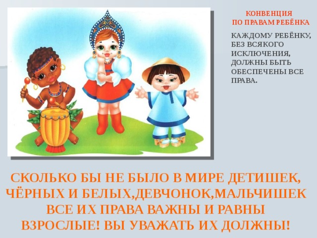  КОНВЕНЦИЯ  ПО ПРАВАМ РЕБЁНКА  КАЖДОМУ РЕБЁНКУ, БЕЗ ВСЯКОГО ИСКЛЮЧЕНИЯ, ДОЛЖНЫ БЫТЬ ОБЕСПЕЧЕНЫ ВСЕ ПРАВА. СКОЛЬКО БЫ НЕ БЫЛО В МИРЕ ДЕТИШЕК, ЧЁРНЫХ И БЕЛЫХ,ДЕВЧОНОК,МАЛЬЧИШЕК ВСЕ ИХ ПРАВА ВАЖНЫ И РАВНЫ ВЗРОСЛЫЕ! ВЫ УВАЖАТЬ ИХ ДОЛЖНЫ! 