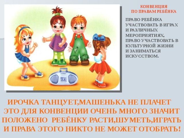  КОНВЕНЦИЯ ПО ПРАВАМ РЕБЁНКА ПРАВО РЕБЁНКА УЧАСТВОВАТЬ В ИГРАХ И РАЗЛИЧНЫХ МЕРОПРИЯТИЯХ, ПРАВО УЧАСТВОВАТЬ В КУЛЬТУРНОЙ ЖИЗНИ И ЗАНИМАТЬСЯ ИСКУССТВОМ.  ИРОЧКА ТАНЦУЕТ,МАШЕНЬКА НЕ ПЛАЧЕТ  ЭТО ДЛЯ КОНВЕНЦИИ ОЧЕНЬ МНОГО ЗНАЧИТ ПОЛОЖЕНО РЕБЁНКУ РАСТИ,ШУМЕТЬ,ИГРАТЬ  И ПРАВА ЭТОГО НИКТО НЕ МОЖЕТ ОТОБРАТЬ! 
