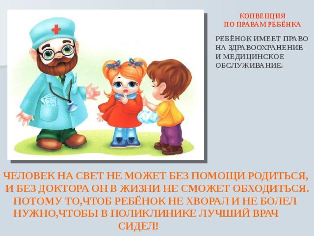  КОНВЕНЦИЯ ПО ПРАВАМ РЕБЁНКА РЕБЁНОК ИМЕЕТ ПРАВО НА ЗДРАВООХРАНЕНИЕ И МЕДИЦИНСКОЕ ОБСЛУЖИВАНИЕ. ЧЕЛОВЕК НА СВЕТ НЕ МОЖЕТ БЕЗ ПОМОЩИ РОДИТЬСЯ,  И БЕЗ ДОКТОРА ОН В ЖИЗНИ НЕ СМОЖЕТ ОБХОДИТЬСЯ.  ПОТОМУ ТО,ЧТОБ РЕБЁНОК НЕ ХВОРАЛ И НЕ БОЛЕЛ  НУЖНО,ЧТОБЫ В ПОЛИКЛИНИКЕ ЛУЧШИЙ ВРАЧ  СИДЕЛ!  
