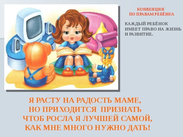  КОНВЕНЦИЯ ПО ПРАВАМ РЕБЁНКА КАЖДЫЙ РЕБЁНОК ИМЕЕТ ПРАВО НА ЖИЗНЬ И РАЗВИТИЕ.  Я РАСТУ НА РАДОСТЬ МАМЕ,  НО ПРИХОДИТСЯ ПРИЗНАТЬ  ЧТОБ РОСЛА Я ЛУЧШЕЙ САМОЙ,  КАК МНЕ МНОГО НУЖНО ДАТЬ! 
