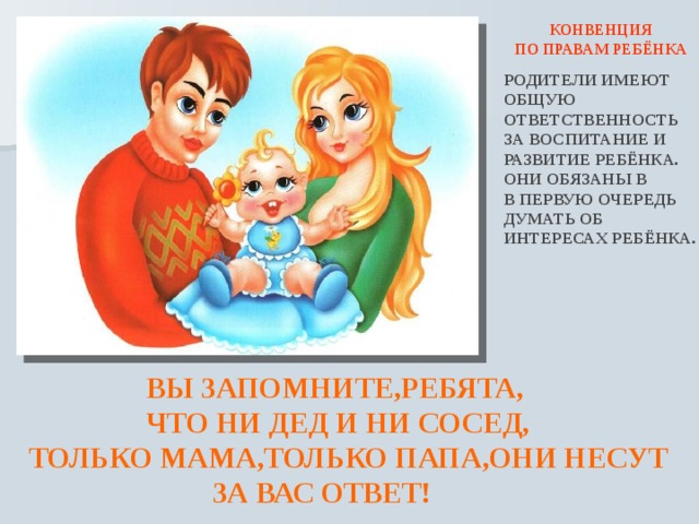  КОНВЕНЦИЯ ПО ПРАВАМ РЕБЁНКА РОДИТЕЛИ ИМЕЮТ ОБЩУЮ ОТВЕТСТВЕННОСТЬ ЗА ВОСПИТАНИЕ И РАЗВИТИЕ РЕБЁНКА. ОНИ ОБЯЗАНЫ В В ПЕРВУЮ ОЧЕРЕДЬ ДУМАТЬ ОБ ИНТЕРЕСАХ РЕБЁНКА.  ВЫ ЗАПОМНИТЕ,РЕБЯТА,  ЧТО НИ ДЕД И НИ СОСЕД, ТОЛЬКО МАМА,ТОЛЬКО ПАПА,ОНИ НЕСУТ  ЗА ВАС ОТВЕТ!  