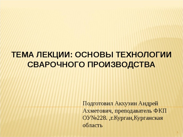 ТЕМА ЛЕКЦИИ: ОСНОВЫ ТЕХНОЛОГИИ СВАРОЧНОГО ПРОИЗВОДСТВА Подготовил Акхузин Андрей Ахметович, преподаватель ФКП ОУ№228. ,г.Курган,Курганская область  