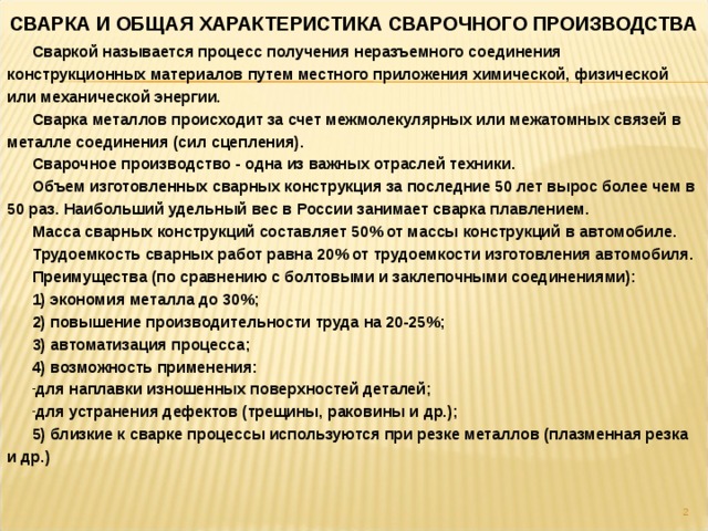 СВАРКА И ОБЩАЯ ХАРАКТЕРИСТИКА СВАРОЧНОГО ПРОИЗВОДСТВА Сваркой называется процесс получения неразъемного соединения конструкционных материалов путем местного приложения химической, физической или механической энергии. Сварка металлов происходит за счет межмолекулярных или межатомных связей в металле соединения (сил сцепления). Сварочное производство - одна из важных отраслей техники. Объем изготовленных сварных конструкция за последние 50 лет вырос более чем в 50 раз. Наибольший удельный вес в России занимает сварка плавлением. Масса сварных конструкций составляет 50% от массы конструкций в автомобиле. Трудоемкость сварных работ равна 20% от трудоемкости изготовления автомобиля. Преимущества (по сравнению с болтовыми и заклепочными соединениями): 1) экономия металла до 30%; 2) повышение производительности труда на 20-25%; 3) автоматизация процесса; 4) возможность применения: для наплавки изношенных поверхностей деталей; для устранения дефектов (трещины, раковины и др.); 5) близкие к сварке процессы используются при резке металлов (плазменная резка и др.)  