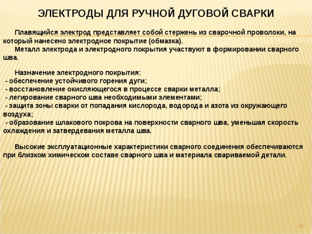 ЭЛЕКТРОДЫ ДЛЯ РУЧНОЙ ДУГОВОЙ СВАРКИ  Плавящийся электрод представляет собой стержень из сварочной проволоки, на который нанесено электродное покрытие (обмазка).  Металл электрода и электродного покрытия участвуют в формировании сварного шва.  Назначение электродного покрытия:  - обеспечение устойчивого горения дуги;  - восстановление окисляющегося в процессе сварки металла;  - легирование сварного шва необходимыми элементами;  - защита зоны сварки от попадания кислорода, водорода и азота из окружающего воздуха;  - образование шлакового покрова на поверхности сварного шва, уменьшая скорость охлаждения и затвердевания металла шва.  Высокие эксплуатационные характеристики сварного соединения обеспечиваются при близком химическом составе сварного шва и материала свариваемой детали.  