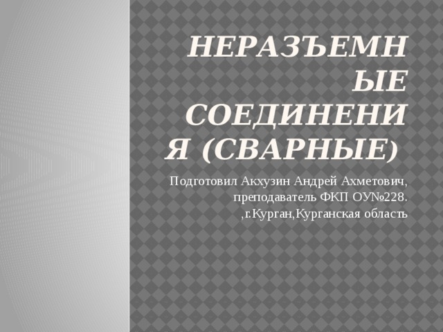 Неразъемные соединения (сварные ) Подготовил Акхузин Андрей Ахметович, преподаватель ФКП ОУ№228. ,г.Курган,Курганская область 