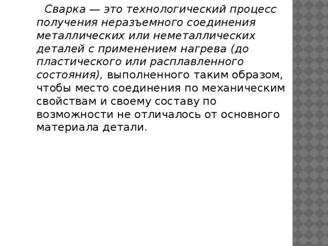 Сварка — это технологический процесс получения неразъемного со­единения металлических или неметаллических деталей с применением нагрева (до пластического или расплавленного состояния), выполненного таким обра­зом, чтобы место соединения по механическим свойствам и своему составу по возможности не отличалось от основного материала детали. 