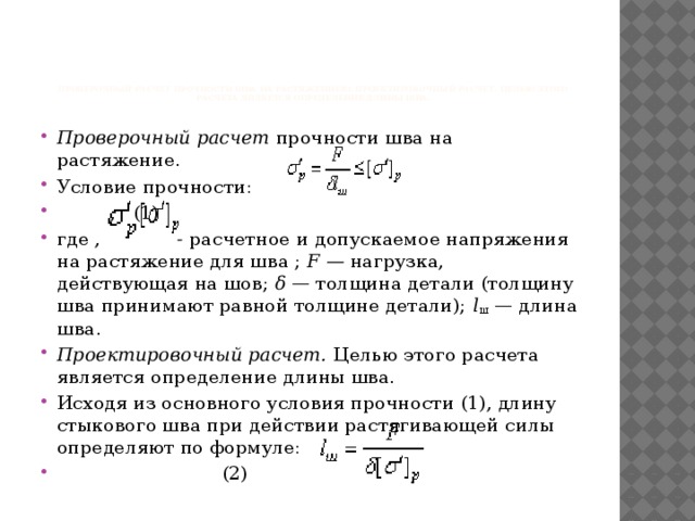         Проверочный расчет прочности шва на растяжениею. Проектировочный расчет. Целью этого расчета является определение длины шва.   Проверочный расчет прочности шва на растяжение. Условие прочности:  ,      (1) где , - расчетное  и допускаемое напряжения на растяжение для шва ; F — нагрузка, действующая на шов; δ — толщина детали (толщину шва принимают равной толщине детали); l ш — длина шва. Проектировочный расчет. Целью этого расчета является определение длины шва. Исходя из основного условия прочности (1), длину стыкового шва при действии растягивающей силы определяют по формуле:       (2) 