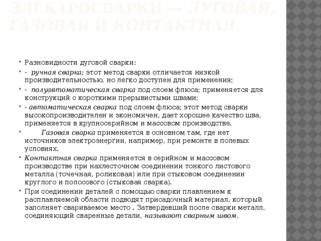 Основные виды электросварки — дуговая, газовая и контактная.   Разновидности дуговой сварки: - ручная сварка; этот метод сварки отличается низкой производитель­ностью, но легко доступен для применения; - полуавтоматическая сварка под слоем флюса; применяется для конструкций с короткими прерывистыми швами; - автоматическая сварка под слоем флюса; этот метод сварки высоко­производителен и экономичен, дает хорошее качество шва, применя­ется в крупносерийном и массовом производстве.   Газовая сварка применяется в основном там, где нет источников электроэнергии, например, при ремонте в полевых условиях. Контактная сварка применяется в серийном и массовом производстве при нахлесточном соединении тонкого листового металла (точечная, роли­ковая) или при стыковом соединении круглого и полосового (стыковая сварка). При соединении деталей с помощью сварки плавлением к расплавляе­мой области подводят присадочный материал, который заполняет свари­ваемое место . Затвердевший после сварки металл, соединяющий сваренные детали, называют сварным швом. 