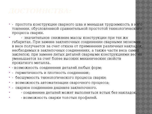 Достоинства:   - простота конструкции сварного шва и меньшая трудоемкость в изго­товлении, обусловленной сравнительной простотой технологического процесса сварки.  - значительное снижение массы конструкции при тех же габаритах. При замене заклепочных соединении сварными экономия в весе получается за счет отказа от применения различных накладок, необходимых в заклепочных соединениях, а также части веса са­мих заклепок; при замене литых деталей сварными конструкциями вес их уменьшается за счет более высоких механических свойств прокатного металла. - возможность соединения деталей любых форм; - герметичность и плотность соединения; - бесшумность технологического процесса сварки; - возможность автоматизации сварочного процесса; - сварное соединение дешевле заклепочного.  - соединение деталей может выполняться встык без накладок.  - возможность сварки толстых профилей. 