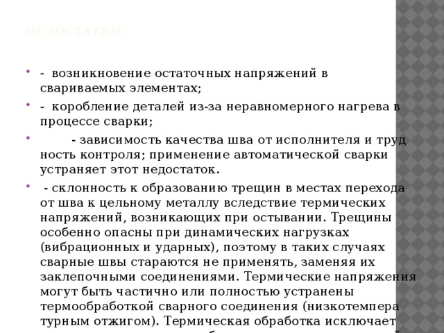 Недостатки:   - возникновение остаточных напряжений в свариваемых элементах; - коробление деталей из-за неравномерного нагрева в процессе сварки;  - зависимость качества шва от исполнителя и труд­ность контроля; применение автоматической сварки устраняет этот недостаток.  - склонность к образованию трещин в местах перехо­да от шва к цельному металлу вследствие термических напряже­ний, возникающих при остывании. Трещины особенно опасны при динамических нагрузках (вибрационных и ударных), поэтому в таких случаях сварные швы стараются не применять, заменяя их заклепочными соединениями. Термические напряжения могут быть частично или полностью устранены термообработкой сварного соединения (низкотемпера­турным отжигом). Термическая обработка исключает также последующее коробление сварных конструкций. 