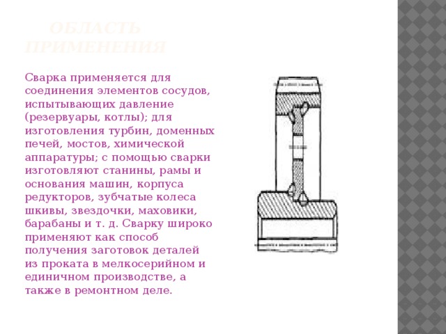 Область применения Сварка применяется для соединения элементов сосудов, испытывающих дав­ление (резервуары, котлы); для изготовления турбин, до­менных печей, мостов, химической аппаратуры; с помо­щью сварки изготовляют станины, рамы и основания машин, корпуса редукторов, зубчатые колеса шкивы, звездочки, маховики, барабаны и т. д. Сварку широко применяют как способ получения заготовок деталей из проката в мелкосерийном и единичном производстве, а также в ремонтном деле. 