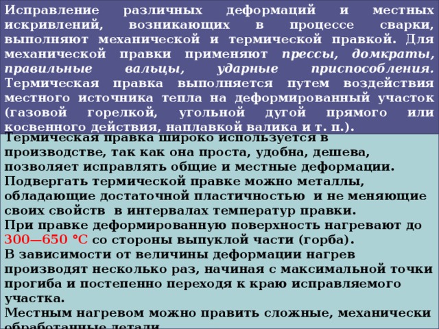  Исправление различных деформаций и местных искривлений, возникающих в процессе сварки, выполняют механической и термической правкой. Для механической правки применяют прессы, домкраты, правильные вальцы, ударные приспособления. Термическая правка выполняется путем воздействия местного источника тепла на деформированный участок (газовой горелкой, угольной дугой прямого или косвенного действия, наплавкой валика и т. п.).  Термическая правка широко используется в производстве, так как она проста, удобна, дешева, позволяет исправлять общие и местные деформации. Подвергать термической правке можно металлы, обладающие достаточной пластичностью и не меняющие своих свойств в интервалах температур правки. При правке деформированную поверхность нагревают до 300—650 °С со стороны выпуклой части (горба). В зависимости от величины деформации нагрев производят несколько раз, начиная с максимальной точки прогиба и постепенно переходя к краю исправляемого участка. Местным нагревом можно править сложные, механически обработанные детали.  