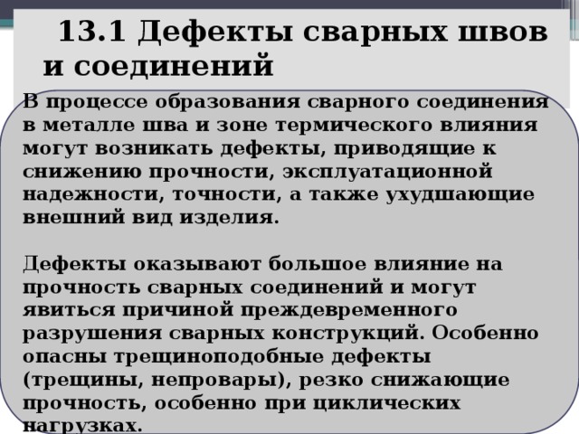  13.1 Дефекты сварных швов и соединений    В процессе образования сварного соединения в металле шва и зоне термического влияния могут возникать дефекты, приводящие к снижению прочности, эксплуатационной надежности, точности, а также ухудшающие внешний вид изделия.  Дефекты оказывают большое влияние на прочность сварных соединений и могут явиться причиной преждевременного разрушения сварных конструкций. Особенно опасны трещиноподобные дефекты (трещины, непровары), резко снижающие прочность, особенно при циклических нагрузках. 