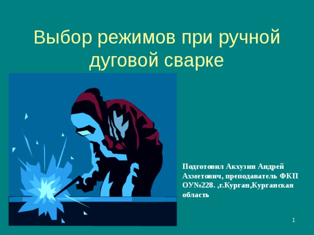 Выбор режимов при ручной дуговой сварке Подготовил Акхузин Андрей Ахметович, преподаватель ФКП ОУ№228. ,г.Курган,Курганская область  