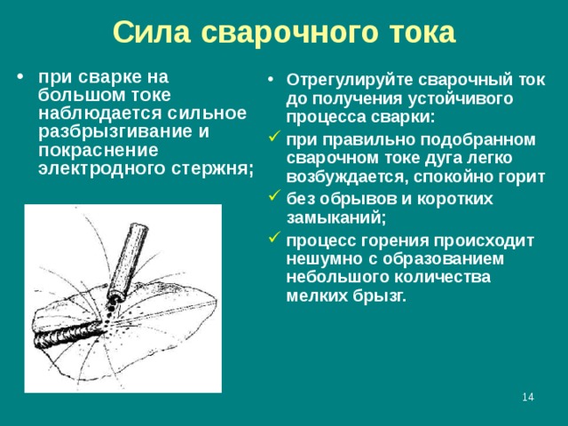 Сила сварочного тока при сварке на большом токе наблюдается сильное разбрызгивание и покраснение электродного стержня; Отрегулируйте сварочный ток до получения устойчивого процесса сварки: при правильно подобранном сварочном токе дуга легко возбуждается, спокойно горит без обрывов и коротких замыканий; процесс горения происходит нешумно с образованием небольшого количества мелких брызг.  