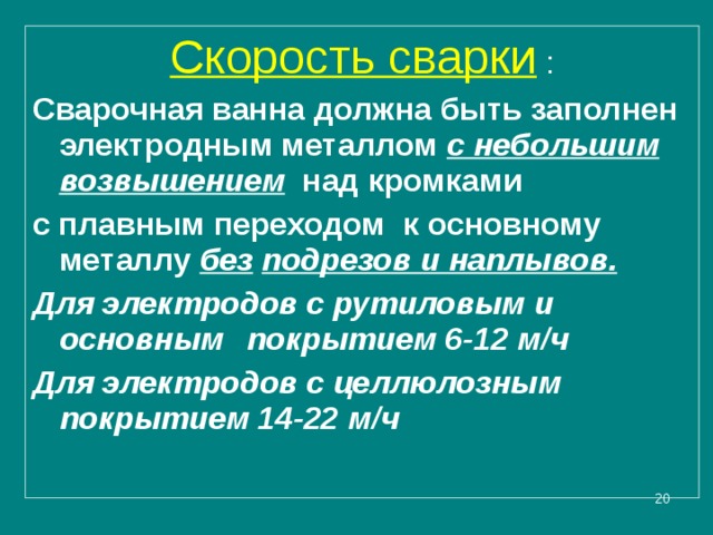 Скорость сварки : Сварочная ванна должна быть заполнен электродным металлом с небольшим возвышением  над кромками с плавным переходом к основному металлу без  подрезов и наплывов. Для электродов с рутиловым и основным  покрытием 6-12 м/ч Для электродов с целлюлозным покрытием 14-22 м/ч    