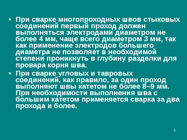 При сварке многопроходных швов стыковых соединений первый проход должен выполняться электродами диаметром не более 4 мм, чаще всего диаметром 3 мм, так как применение электродов большего диаметра не позволяет в необходимой степени проникнуть в глубину разделки для провара корня шва. При сварке угловых и тавровых соединений, как правило, за один проход выполняют швы катетом не более 8–9 мм. При необходимости выполнения шва с большим катетом применяется сварка за два прохода и более.  