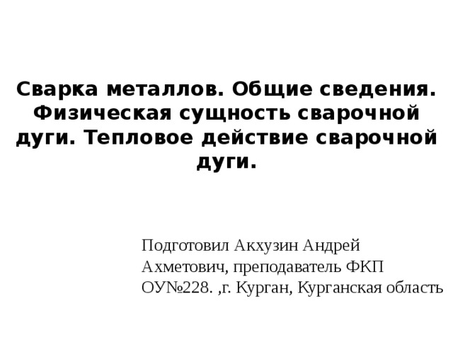   Сварка металлов. Общие сведения. Физическая сущность сварочной дуги. Тепловое действие сварочной дуги.  Подготовил Акхузин Андрей Ахметович, преподаватель ФКП ОУ№228. ,г. Курган, Курганская область 