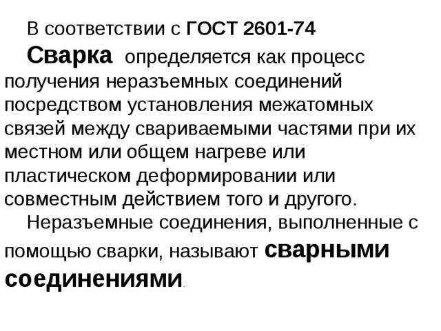 В соответствии с ГОСТ 2601-74 Сварка определяется как процесс получения неразъемных соединений посредством установления межатомных связей между свариваемыми частями при их местном или общем нагреве или пластическом деформировании или совместным действием того и другого. Неразъемные соединения, выполненные с помощью сварки, называют сварными соединениями .  