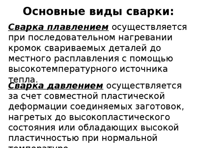 Основные виды сварки: Сварка плавлением осуществляется при последовательном нагревании кромок свариваемых деталей до местного расплавления с помощью высокотемпературного источника тепла. Сварка давлением осуществляется за счет совместной пластической деформации соединяемых заготовок, нагретых до высокопластического состояния или обладающих высокой пластичностью при нормальной температуре. 